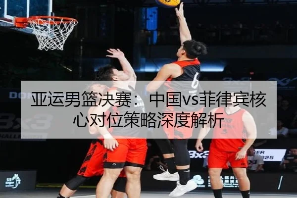 亚运男篮决赛：中国vs菲律宾核心对位策略深度解析